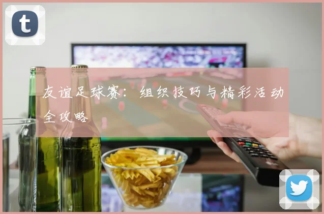 友谊足球赛:组织技巧与精彩活动全攻略