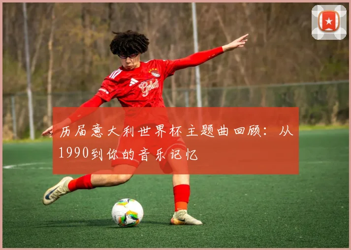 历届意大利世界杯主题曲回顾:从1990到你的音乐记忆