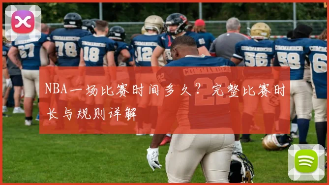 NBA一场比赛时间多久?完整比赛时长与规则详解