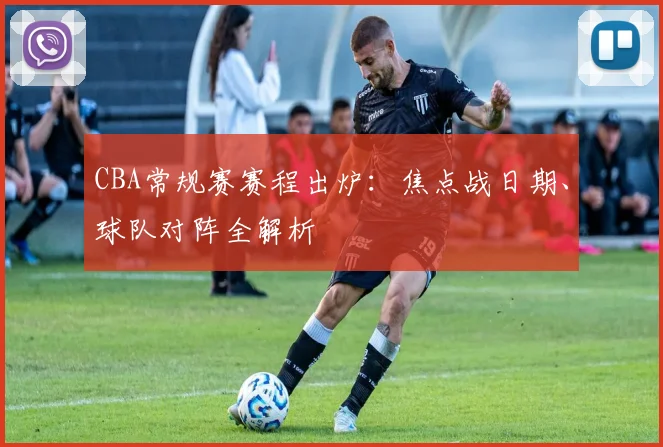 CBA常规赛赛程出炉：焦点战日期、球队对阵全解析