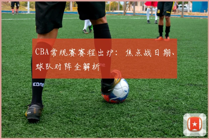 CBA常规赛赛程出炉：焦点战日期、球队对阵全解析