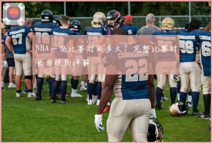 NBA一场比赛时间多久?完整比赛时长与规则详解